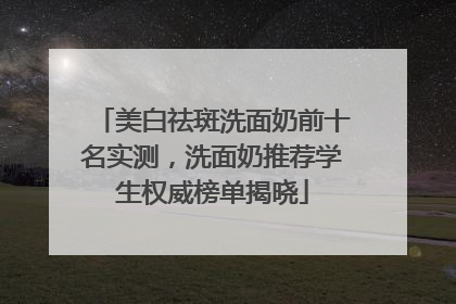 美白祛斑洗面奶前十名实测，洗面奶推荐学生权威榜单揭晓